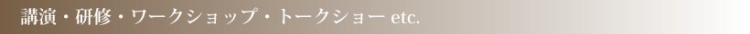 講演・研修・ワークショップ・トークショーetc.