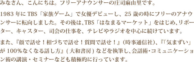みなさん、こんにちは。フリーアナウンサーの庄司麻由里です。
1983 年にTBS「家族ゲーム」で女優デビューし、25 歳の時にフリーのアナウ
ンサーに転向しました。その後は、TBS「はなまるマーケット」をはじめ、リポー
ター、キャスター、司会の仕事を、テレビやラジオを中心に続けています。
また、『顔で話せ！相づちで話せ！質問で話せ！』（時事通信社）、『「気まずい」
が100％なくなる話し方』( 大和書房) などを執筆し、会話術・コミュニケーショ
ン術の講演・セミナーなども積極的に行っています。