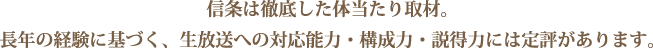 信条は徹底した体当たり取材。長年の経験に基づく、生放送への対応能力・構成力・説得力には定評があります。