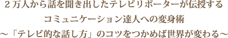 2万人から話を聞き出したテレビリポーターが伝授するコミュニケーション達人への変身術～「テレビ的な話し方」のコツをつかめば世界が変わる～