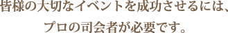 皆様の大切なイベントを成功させるには、プロの司会者が必要です。
